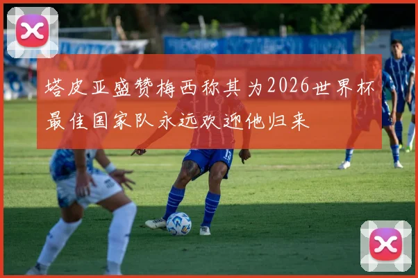 塔皮亚盛赞梅西称其为2026世界杯最佳国家队永远欢迎他归来