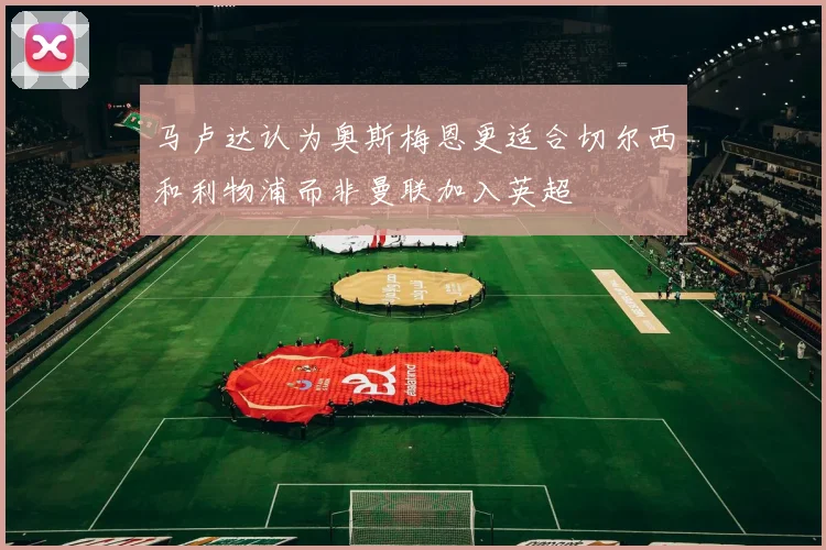 马卢达认为奥斯梅恩更适合切尔西和利物浦而非曼联加入英超