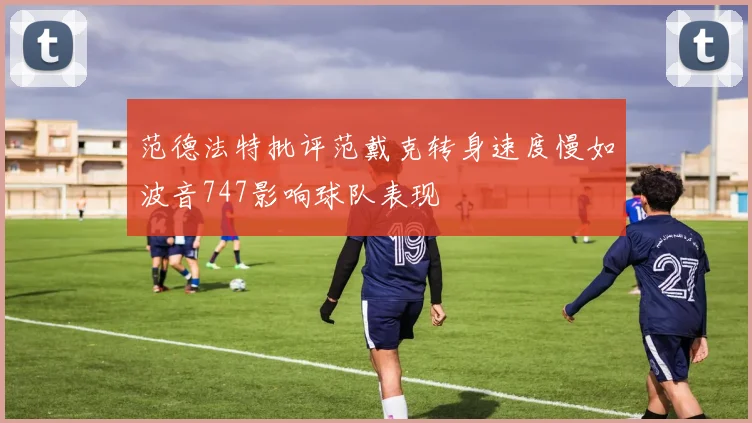 范德法特批评范戴克转身速度慢如波音747影响球队表现