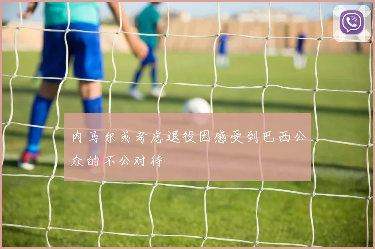 内马尔或考虑退役因感受到巴西公众的不公对待