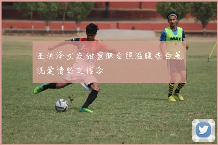 王洪泽女友甜蜜晒合照温暖告白展现爱情坚定信念