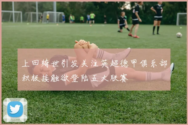 上田绮世引发关注英超德甲俱乐部积极接触欲登陆五大联赛