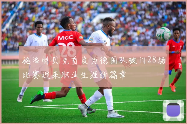 施洛特贝克首度为德国队破门28场比赛迎来职业生涯新篇章