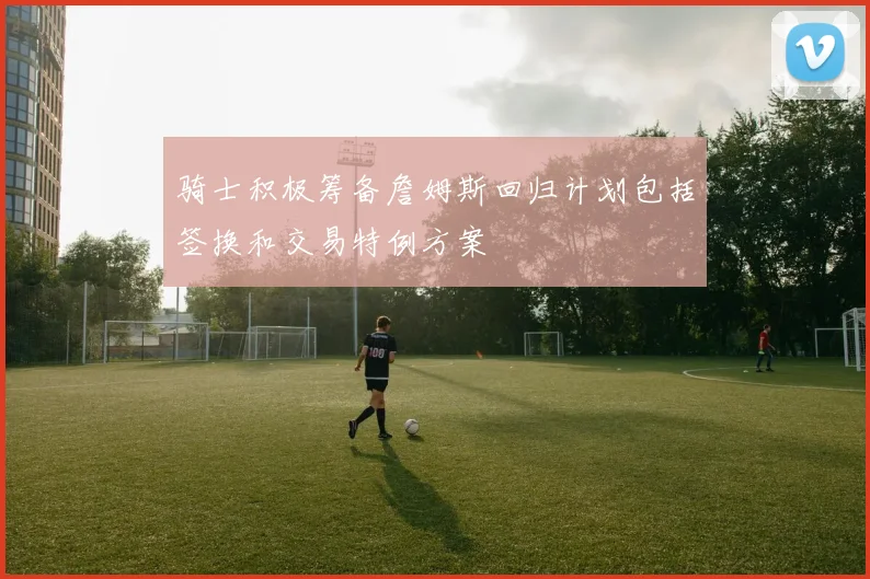 骑士积极筹备詹姆斯回归计划包括签换和交易特例方案