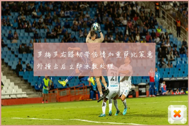 罗梅罗右膝韧带伤情加重萨比策意外撞击后立即冰敷处理