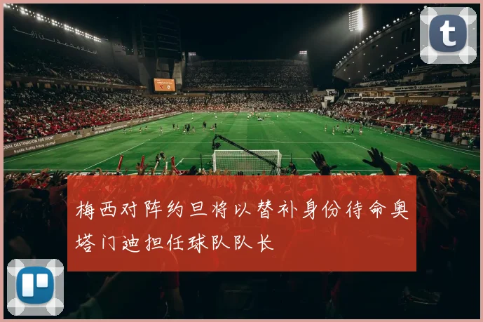 梅西对阵约旦将以替补身份待命奥塔门迪担任球队队长