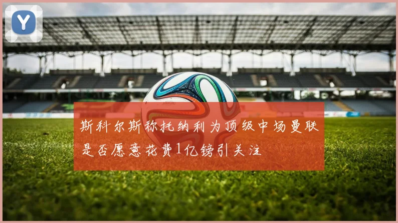 斯科尔斯称托纳利为顶级中场曼联是否愿意花费1亿镑引关注