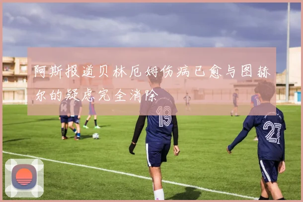 阿斯报道贝林厄姆伤病已愈与图赫尔的疑虑完全消除