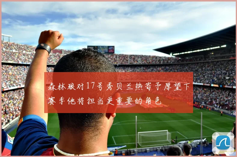 森林狼对17号秀贝兰热寄予厚望下赛季他将担当更重要的角色