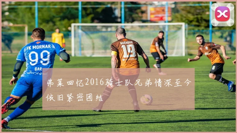 弗莱回忆2016骑士队兄弟情深至今依旧紧密团结