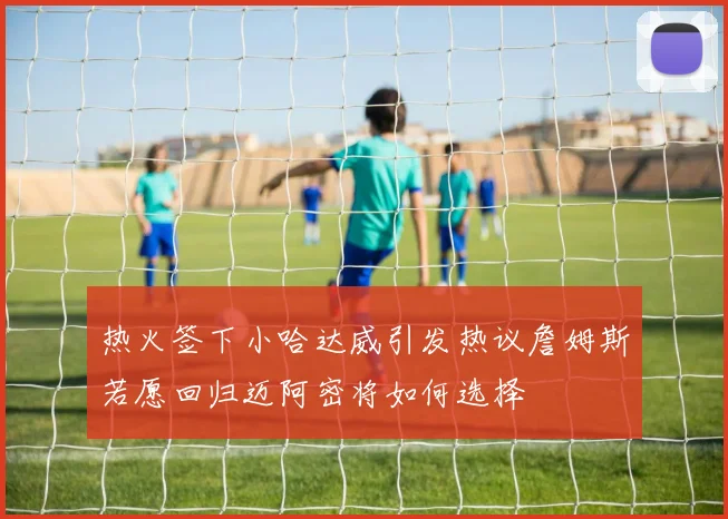 热火签下小哈达威引发热议詹姆斯若愿回归迈阿密将如何选择