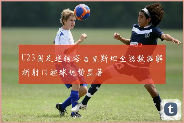 U23国足逆转塔吉克斯坦全场数据解析射门控球优势显著