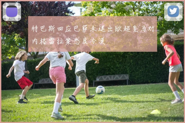 特巴斯回应巴萨未退出欧超皇马对内格雷拉案态度冷漠