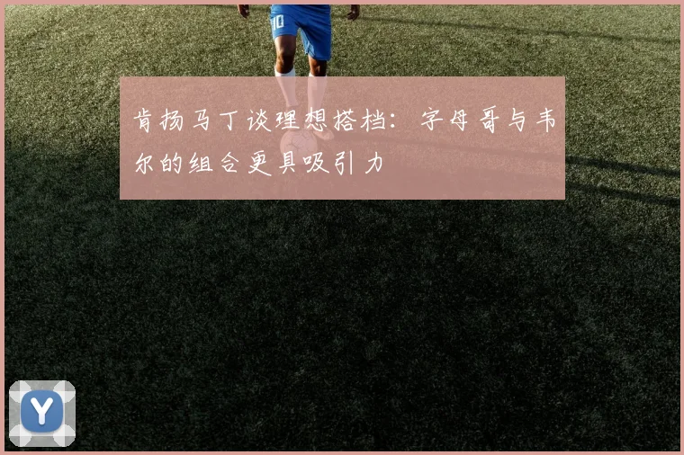 肯扬马丁谈理想搭档：字母哥与韦尔的组合更具吸引力
