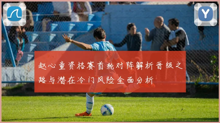赵心童资格赛首轮对阵解析晋级之路与潜在冷门风险全面分析