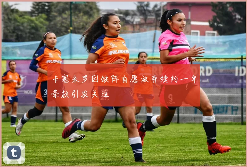 卡塞米罗因缺阵自愿放弃续约一年条款引发关注